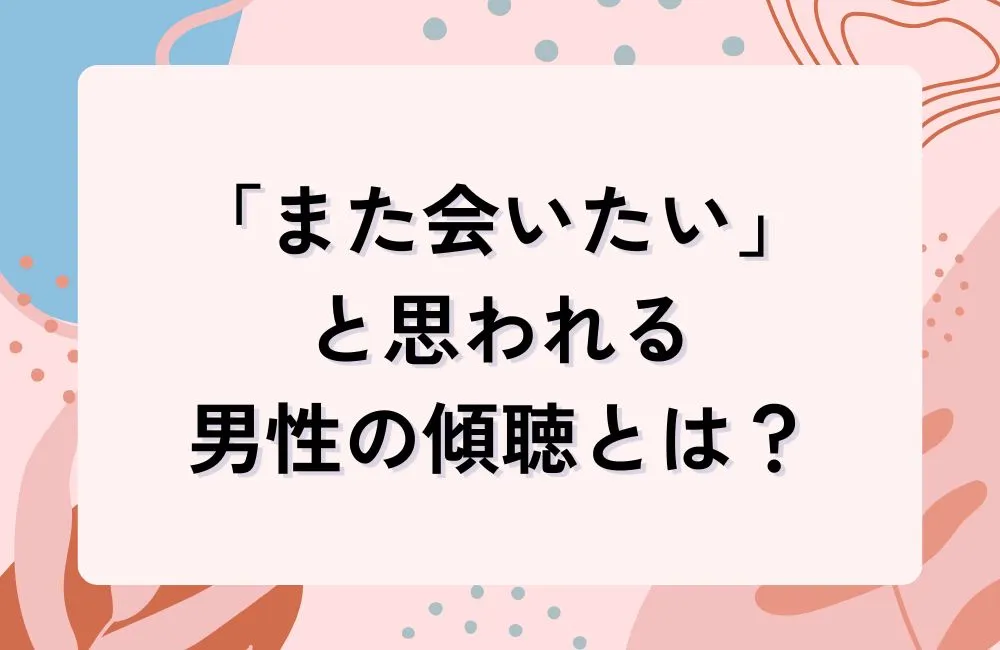 「また会いたい」と思われる男性の傾聴とは何か?聴き方の本質を理解する