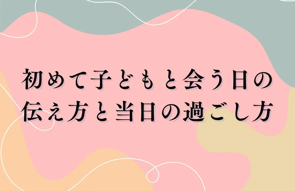 初めて子どもと会う日の伝え方と当日の過ごし方