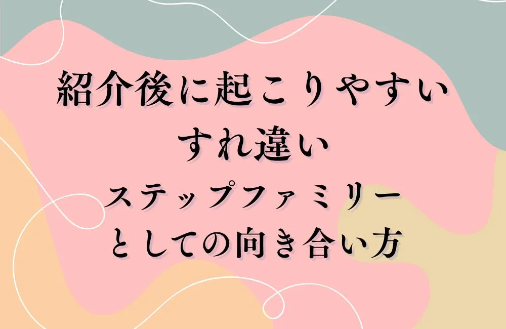 紹介後に起こりやすいすれ違いとステップファミリーとしての向き合い方
